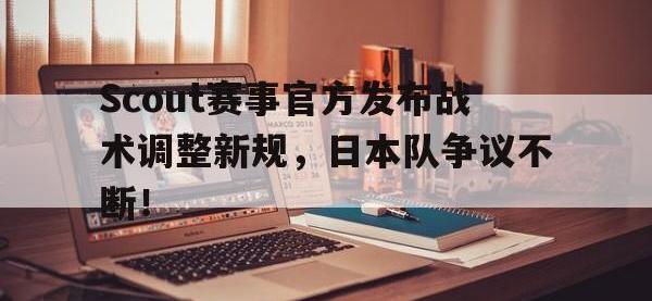 黑白直播-关于Scout赛事官方发布战术调整新规，日本队争议不断！的信息